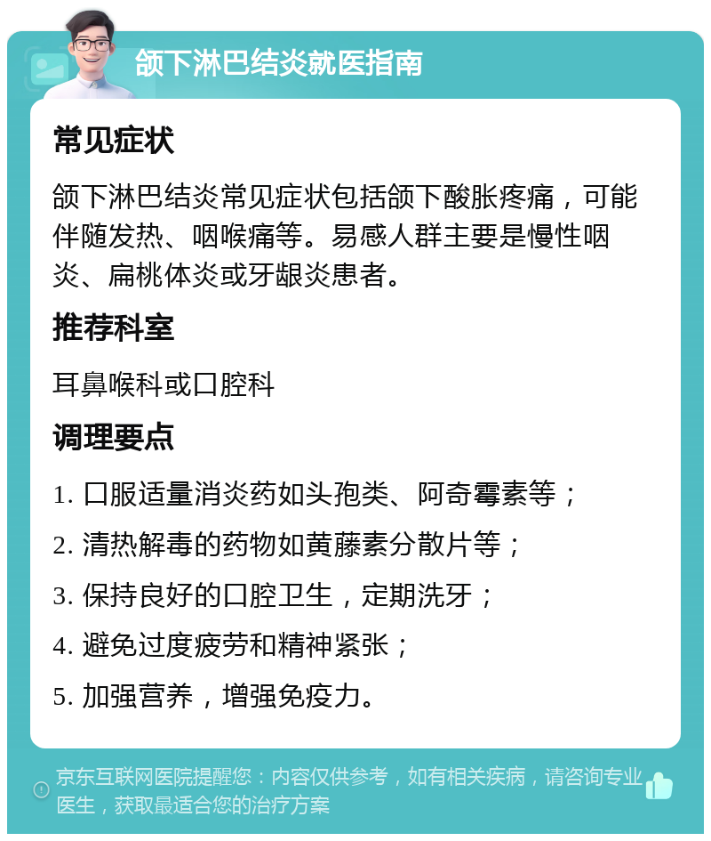 颌下淋巴结炎就医指南 常见症状 颌下淋巴结炎常见症状包括颌下酸胀疼痛，可能伴随发热、咽喉痛等。易感人群主要是慢性咽炎、扁桃体炎或牙龈炎患者。 推荐科室 耳鼻喉科或口腔科 调理要点 1. 口服适量消炎药如头孢类、阿奇霉素等； 2. 清热解毒的药物如黄藤素分散片等； 3. 保持良好的口腔卫生，定期洗牙； 4. 避免过度疲劳和精神紧张； 5. 加强营养，增强免疫力。