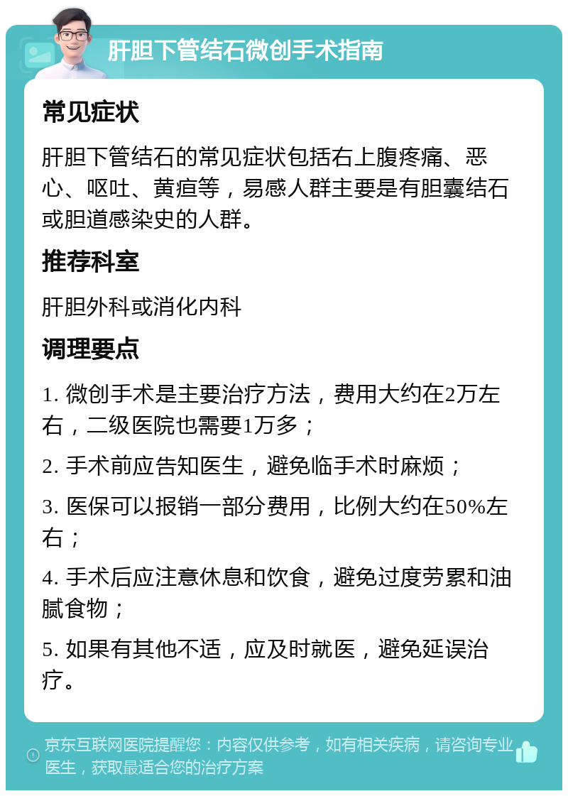 肝胆下管结石微创手术指南 常见症状 肝胆下管结石的常见症状包括右上腹疼痛、恶心、呕吐、黄疸等，易感人群主要是有胆囊结石或胆道感染史的人群。 推荐科室 肝胆外科或消化内科 调理要点 1. 微创手术是主要治疗方法，费用大约在2万左右，二级医院也需要1万多； 2. 手术前应告知医生，避免临手术时麻烦； 3. 医保可以报销一部分费用，比例大约在50%左右； 4. 手术后应注意休息和饮食，避免过度劳累和油腻食物； 5. 如果有其他不适，应及时就医，避免延误治疗。