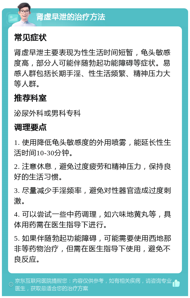 肾虚早泄的治疗方法 常见症状 肾虚早泄主要表现为性生活时间短暂，龟头敏感度高，部分人可能伴随勃起功能障碍等症状。易感人群包括长期手淫、性生活频繁、精神压力大等人群。 推荐科室 泌尿外科或男科专科 调理要点 1. 使用降低龟头敏感度的外用喷雾，能延长性生活时间10-30分钟。 2. 注意休息，避免过度疲劳和精神压力，保持良好的生活习惯。 3. 尽量减少手淫频率，避免对性器官造成过度刺激。 4. 可以尝试一些中药调理，如六味地黄丸等，具体用药需在医生指导下进行。 5. 如果伴随勃起功能障碍，可能需要使用西地那非等药物治疗，但需在医生指导下使用，避免不良反应。