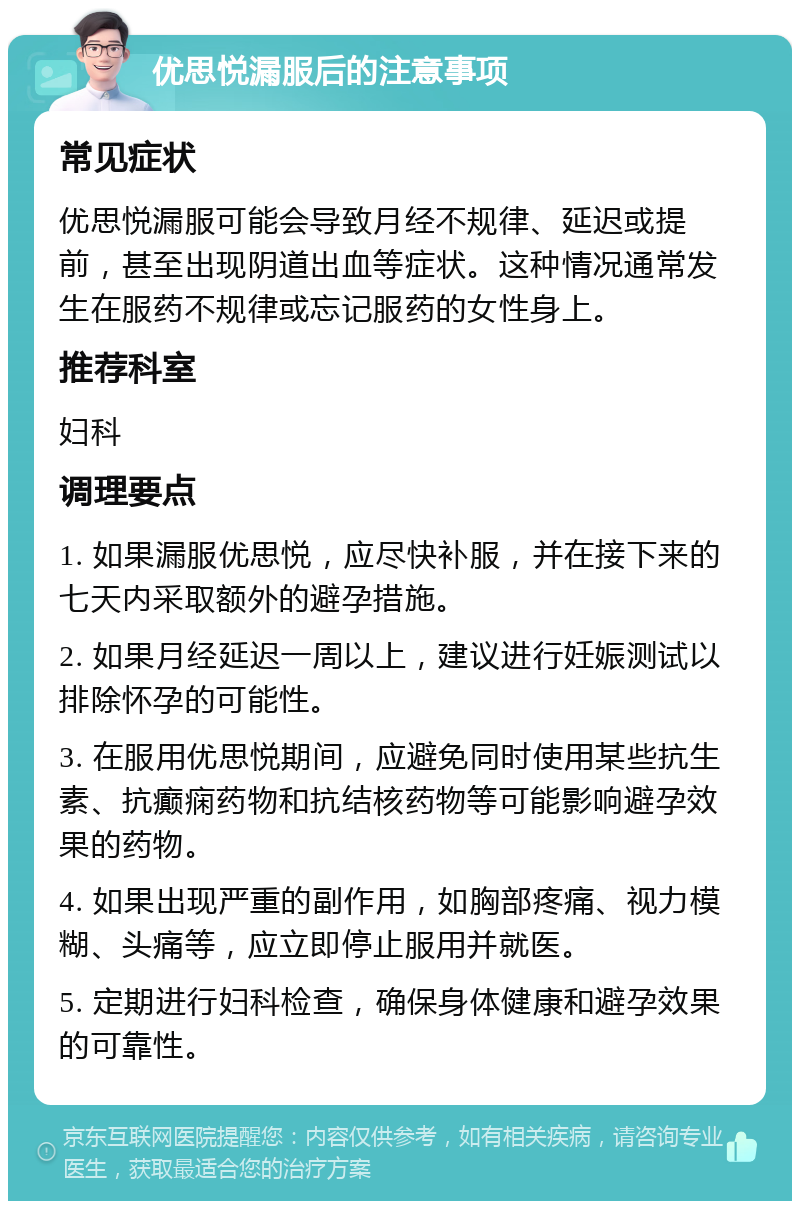 优思悦漏服后的注意事项 常见症状 优思悦漏服可能会导致月经不规律、延迟或提前，甚至出现阴道出血等症状。这种情况通常发生在服药不规律或忘记服药的女性身上。 推荐科室 妇科 调理要点 1. 如果漏服优思悦，应尽快补服，并在接下来的七天内采取额外的避孕措施。 2. 如果月经延迟一周以上，建议进行妊娠测试以排除怀孕的可能性。 3. 在服用优思悦期间，应避免同时使用某些抗生素、抗癫痫药物和抗结核药物等可能影响避孕效果的药物。 4. 如果出现严重的副作用，如胸部疼痛、视力模糊、头痛等，应立即停止服用并就医。 5. 定期进行妇科检查，确保身体健康和避孕效果的可靠性。