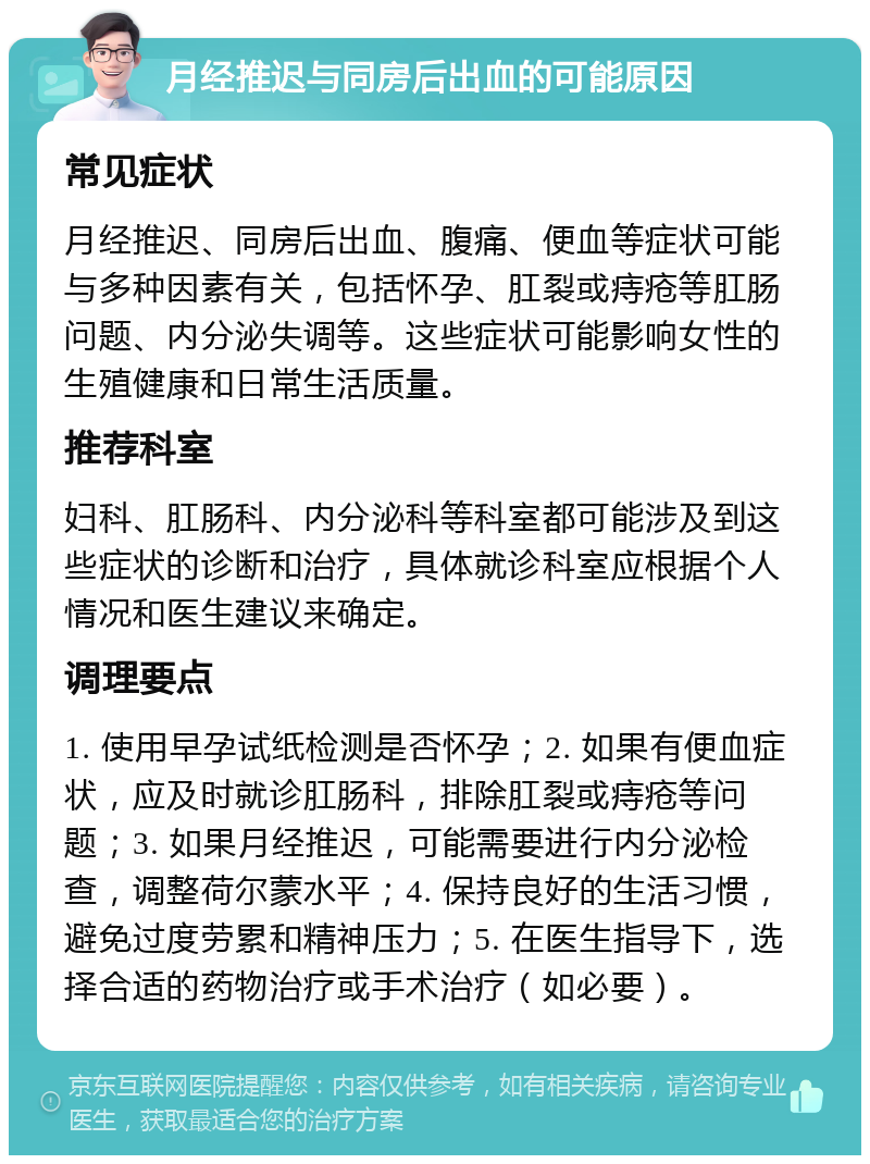 月经推迟与同房后出血的可能原因 常见症状 月经推迟、同房后出血、腹痛、便血等症状可能与多种因素有关，包括怀孕、肛裂或痔疮等肛肠问题、内分泌失调等。这些症状可能影响女性的生殖健康和日常生活质量。 推荐科室 妇科、肛肠科、内分泌科等科室都可能涉及到这些症状的诊断和治疗，具体就诊科室应根据个人情况和医生建议来确定。 调理要点 1. 使用早孕试纸检测是否怀孕；2. 如果有便血症状，应及时就诊肛肠科，排除肛裂或痔疮等问题；3. 如果月经推迟，可能需要进行内分泌检查，调整荷尔蒙水平；4. 保持良好的生活习惯，避免过度劳累和精神压力；5. 在医生指导下，选择合适的药物治疗或手术治疗（如必要）。