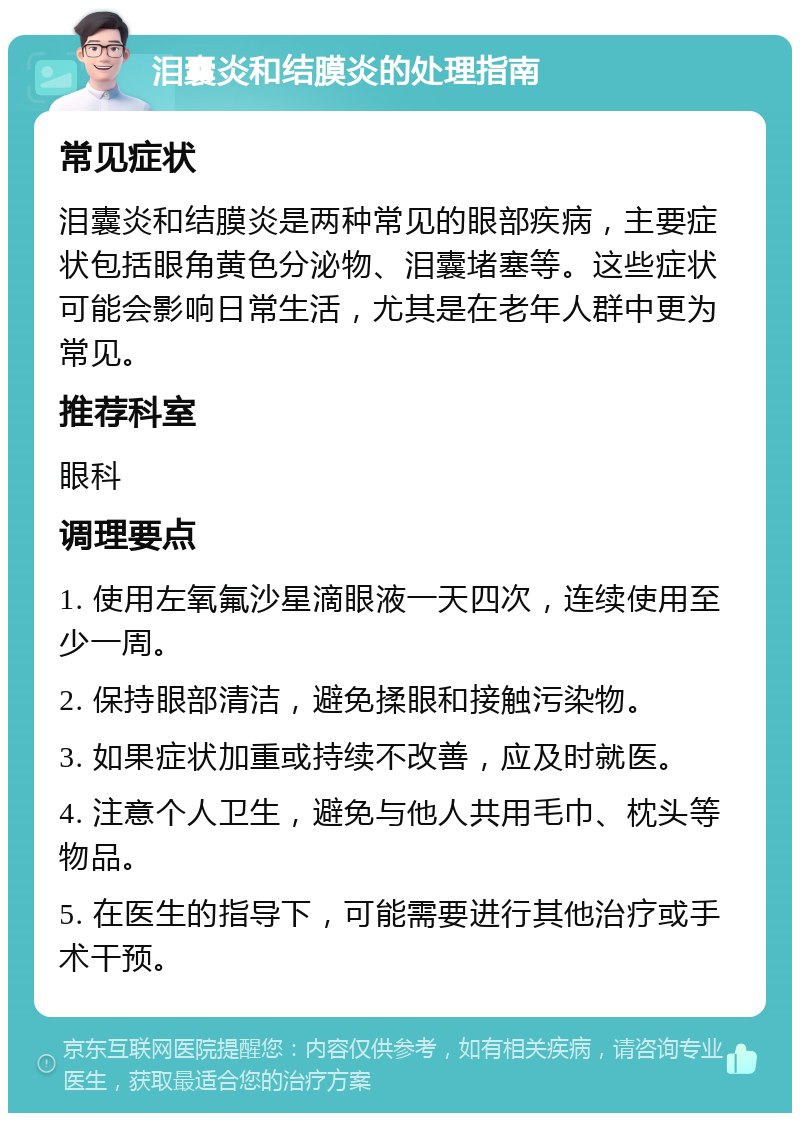 泪囊炎和结膜炎的处理指南 常见症状 泪囊炎和结膜炎是两种常见的眼部疾病，主要症状包括眼角黄色分泌物、泪囊堵塞等。这些症状可能会影响日常生活，尤其是在老年人群中更为常见。 推荐科室 眼科 调理要点 1. 使用左氧氟沙星滴眼液一天四次，连续使用至少一周。 2. 保持眼部清洁，避免揉眼和接触污染物。 3. 如果症状加重或持续不改善，应及时就医。 4. 注意个人卫生，避免与他人共用毛巾、枕头等物品。 5. 在医生的指导下，可能需要进行其他治疗或手术干预。