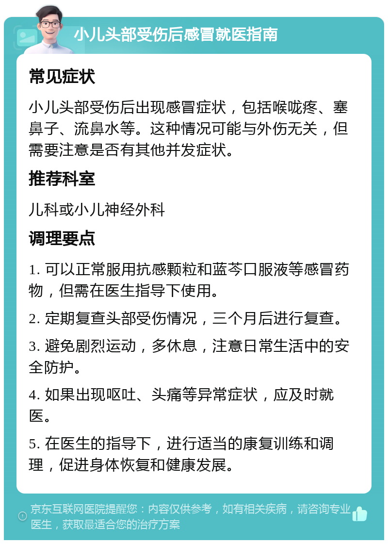 小儿头部受伤后感冒就医指南 常见症状 小儿头部受伤后出现感冒症状，包括喉咙疼、塞鼻子、流鼻水等。这种情况可能与外伤无关，但需要注意是否有其他并发症状。 推荐科室 儿科或小儿神经外科 调理要点 1. 可以正常服用抗感颗粒和蓝芩口服液等感冒药物，但需在医生指导下使用。 2. 定期复查头部受伤情况，三个月后进行复查。 3. 避免剧烈运动，多休息，注意日常生活中的安全防护。 4. 如果出现呕吐、头痛等异常症状，应及时就医。 5. 在医生的指导下，进行适当的康复训练和调理，促进身体恢复和健康发展。