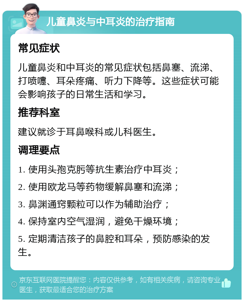 儿童鼻炎与中耳炎的治疗指南 常见症状 儿童鼻炎和中耳炎的常见症状包括鼻塞、流涕、打喷嚏、耳朵疼痛、听力下降等。这些症状可能会影响孩子的日常生活和学习。 推荐科室 建议就诊于耳鼻喉科或儿科医生。 调理要点 1. 使用头孢克肟等抗生素治疗中耳炎； 2. 使用欧龙马等药物缓解鼻塞和流涕； 3. 鼻渊通窍颗粒可以作为辅助治疗； 4. 保持室内空气湿润，避免干燥环境； 5. 定期清洁孩子的鼻腔和耳朵，预防感染的发生。