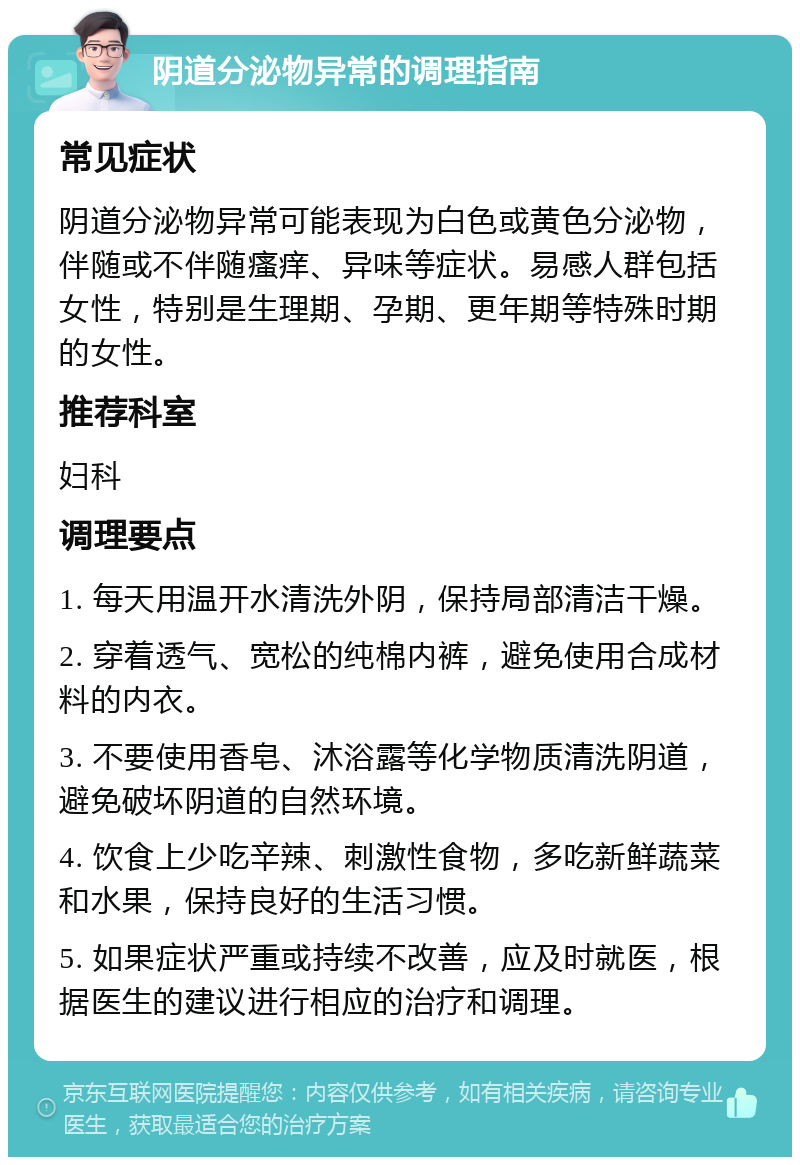 阴道分泌物异常的调理指南 常见症状 阴道分泌物异常可能表现为白色或黄色分泌物，伴随或不伴随瘙痒、异味等症状。易感人群包括女性，特别是生理期、孕期、更年期等特殊时期的女性。 推荐科室 妇科 调理要点 1. 每天用温开水清洗外阴，保持局部清洁干燥。 2. 穿着透气、宽松的纯棉内裤，避免使用合成材料的内衣。 3. 不要使用香皂、沐浴露等化学物质清洗阴道，避免破坏阴道的自然环境。 4. 饮食上少吃辛辣、刺激性食物，多吃新鲜蔬菜和水果，保持良好的生活习惯。 5. 如果症状严重或持续不改善，应及时就医，根据医生的建议进行相应的治疗和调理。