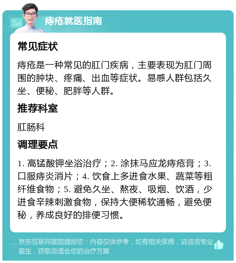 痔疮就医指南 常见症状 痔疮是一种常见的肛门疾病，主要表现为肛门周围的肿块、疼痛、出血等症状。易感人群包括久坐、便秘、肥胖等人群。 推荐科室 肛肠科 调理要点 1. 高锰酸钾坐浴治疗；2. 涂抹马应龙痔疮膏；3. 口服痔炎消片；4. 饮食上多进食水果、蔬菜等粗纤维食物；5. 避免久坐、熬夜、吸烟、饮酒，少进食辛辣刺激食物，保持大便稀软通畅，避免便秘，养成良好的排便习惯。