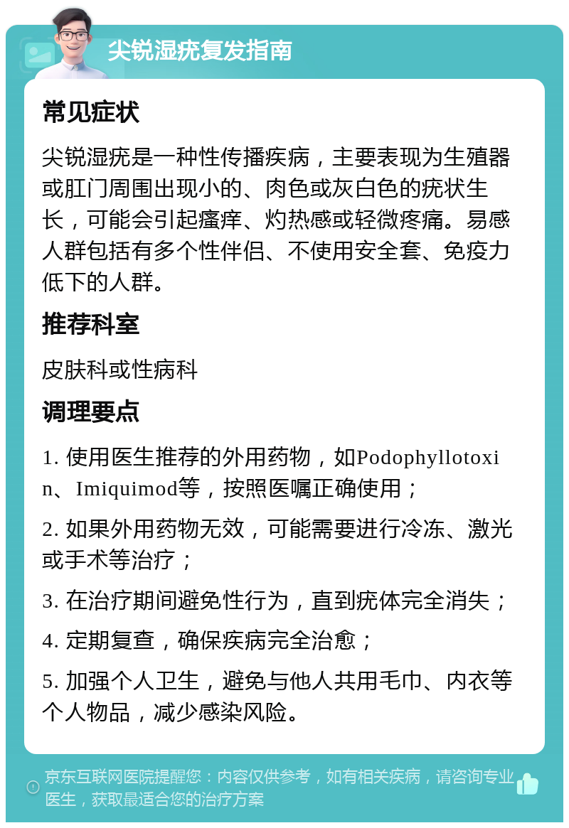 尖锐湿疣复发指南 常见症状 尖锐湿疣是一种性传播疾病，主要表现为生殖器或肛门周围出现小的、肉色或灰白色的疣状生长，可能会引起瘙痒、灼热感或轻微疼痛。易感人群包括有多个性伴侣、不使用安全套、免疫力低下的人群。 推荐科室 皮肤科或性病科 调理要点 1. 使用医生推荐的外用药物，如Podophyllotoxin、Imiquimod等，按照医嘱正确使用； 2. 如果外用药物无效，可能需要进行冷冻、激光或手术等治疗； 3. 在治疗期间避免性行为，直到疣体完全消失； 4. 定期复查，确保疾病完全治愈； 5. 加强个人卫生，避免与他人共用毛巾、内衣等个人物品，减少感染风险。