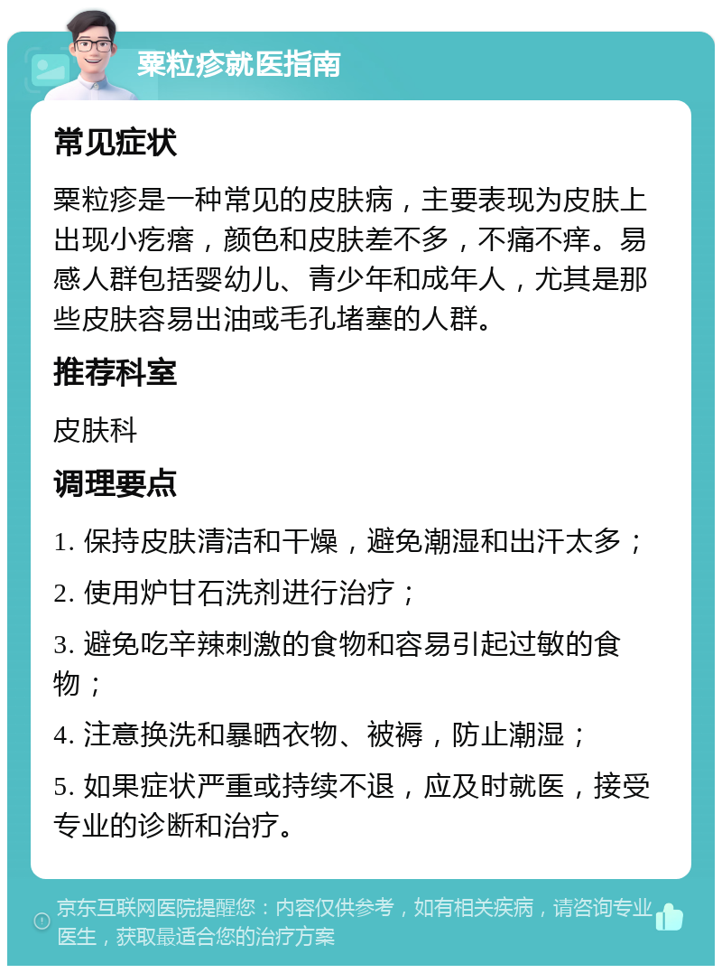 粟粒疹就医指南 常见症状 粟粒疹是一种常见的皮肤病，主要表现为皮肤上出现小疙瘩，颜色和皮肤差不多，不痛不痒。易感人群包括婴幼儿、青少年和成年人，尤其是那些皮肤容易出油或毛孔堵塞的人群。 推荐科室 皮肤科 调理要点 1. 保持皮肤清洁和干燥，避免潮湿和出汗太多； 2. 使用炉甘石洗剂进行治疗； 3. 避免吃辛辣刺激的食物和容易引起过敏的食物； 4. 注意换洗和暴晒衣物、被褥，防止潮湿； 5. 如果症状严重或持续不退，应及时就医，接受专业的诊断和治疗。