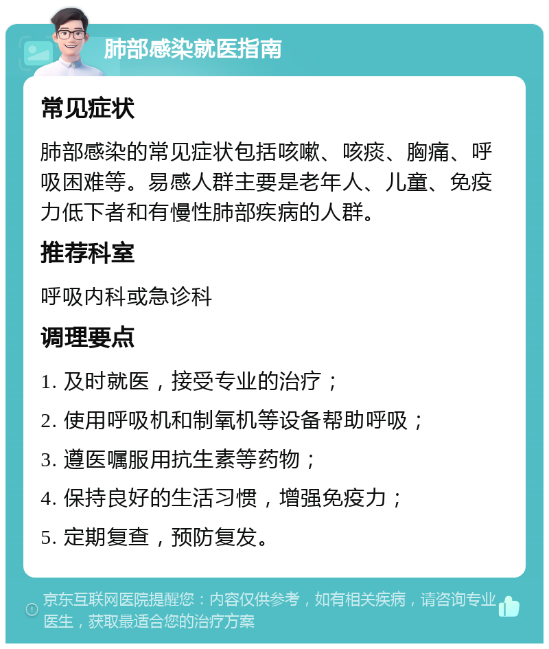 肺部感染就医指南 常见症状 肺部感染的常见症状包括咳嗽、咳痰、胸痛、呼吸困难等。易感人群主要是老年人、儿童、免疫力低下者和有慢性肺部疾病的人群。 推荐科室 呼吸内科或急诊科 调理要点 1. 及时就医，接受专业的治疗； 2. 使用呼吸机和制氧机等设备帮助呼吸； 3. 遵医嘱服用抗生素等药物； 4. 保持良好的生活习惯，增强免疫力； 5. 定期复查，预防复发。