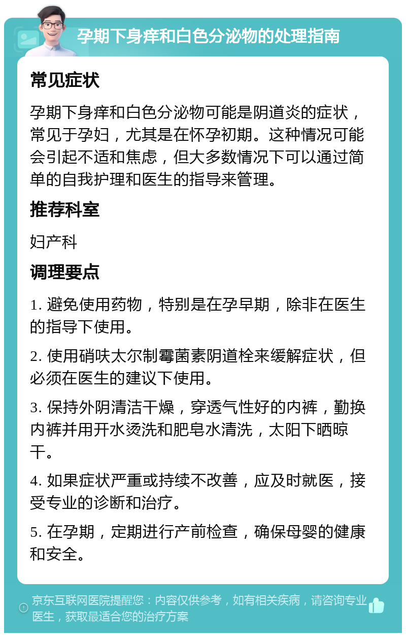 孕期下身痒和白色分泌物的处理指南 常见症状 孕期下身痒和白色分泌物可能是阴道炎的症状，常见于孕妇，尤其是在怀孕初期。这种情况可能会引起不适和焦虑，但大多数情况下可以通过简单的自我护理和医生的指导来管理。 推荐科室 妇产科 调理要点 1. 避免使用药物，特别是在孕早期，除非在医生的指导下使用。 2. 使用硝呋太尔制霉菌素阴道栓来缓解症状，但必须在医生的建议下使用。 3. 保持外阴清洁干燥，穿透气性好的内裤，勤换内裤并用开水烫洗和肥皂水清洗，太阳下晒晾干。 4. 如果症状严重或持续不改善，应及时就医，接受专业的诊断和治疗。 5. 在孕期，定期进行产前检查，确保母婴的健康和安全。