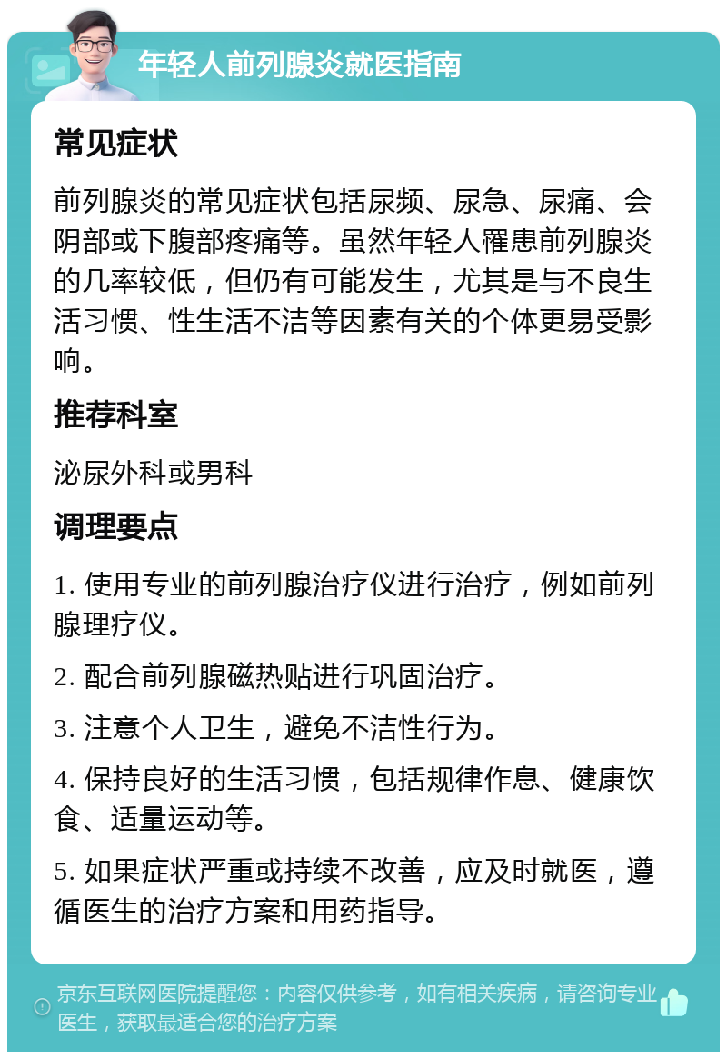 年轻人前列腺炎就医指南 常见症状 前列腺炎的常见症状包括尿频、尿急、尿痛、会阴部或下腹部疼痛等。虽然年轻人罹患前列腺炎的几率较低，但仍有可能发生，尤其是与不良生活习惯、性生活不洁等因素有关的个体更易受影响。 推荐科室 泌尿外科或男科 调理要点 1. 使用专业的前列腺治疗仪进行治疗，例如前列腺理疗仪。 2. 配合前列腺磁热贴进行巩固治疗。 3. 注意个人卫生，避免不洁性行为。 4. 保持良好的生活习惯，包括规律作息、健康饮食、适量运动等。 5. 如果症状严重或持续不改善，应及时就医，遵循医生的治疗方案和用药指导。