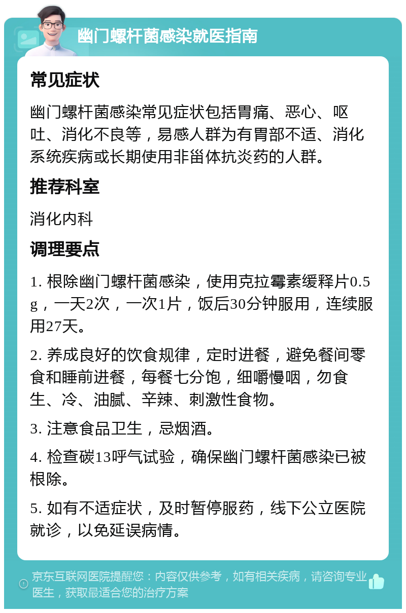 幽门螺杆菌感染就医指南 常见症状 幽门螺杆菌感染常见症状包括胃痛、恶心、呕吐、消化不良等，易感人群为有胃部不适、消化系统疾病或长期使用非甾体抗炎药的人群。 推荐科室 消化内科 调理要点 1. 根除幽门螺杆菌感染，使用克拉霉素缓释片0.5g，一天2次，一次1片，饭后30分钟服用，连续服用27天。 2. 养成良好的饮食规律，定时进餐，避免餐间零食和睡前进餐，每餐七分饱，细嚼慢咽，勿食生、冷、油腻、辛辣、刺激性食物。 3. 注意食品卫生，忌烟酒。 4. 检查碳13呼气试验，确保幽门螺杆菌感染已被根除。 5. 如有不适症状，及时暂停服药，线下公立医院就诊，以免延误病情。