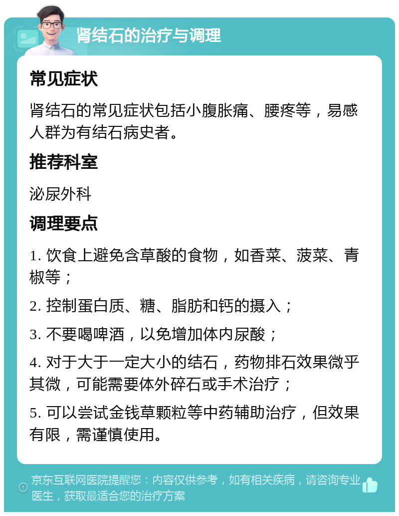 肾结石的治疗与调理 常见症状 肾结石的常见症状包括小腹胀痛、腰疼等，易感人群为有结石病史者。 推荐科室 泌尿外科 调理要点 1. 饮食上避免含草酸的食物，如香菜、菠菜、青椒等； 2. 控制蛋白质、糖、脂肪和钙的摄入； 3. 不要喝啤酒，以免增加体内尿酸； 4. 对于大于一定大小的结石，药物排石效果微乎其微，可能需要体外碎石或手术治疗； 5. 可以尝试金钱草颗粒等中药辅助治疗，但效果有限，需谨慎使用。