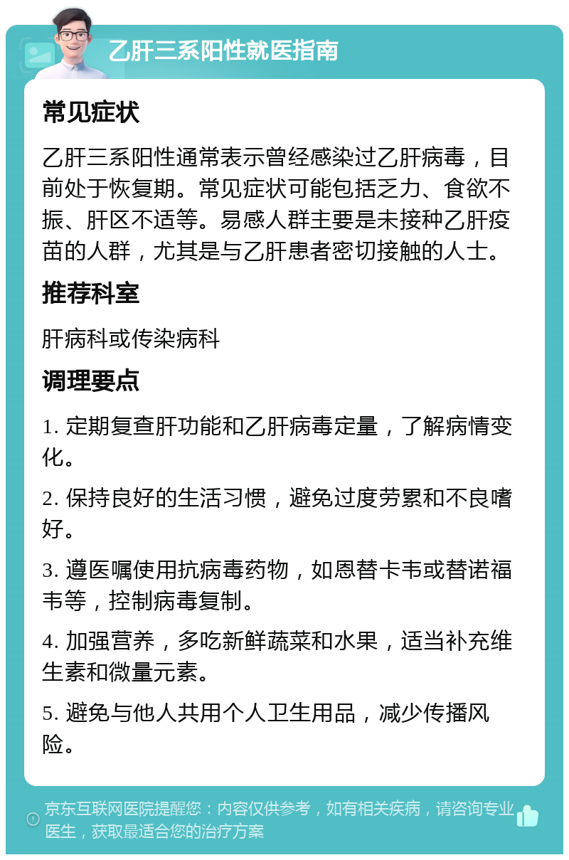 乙肝三系阳性就医指南 常见症状 乙肝三系阳性通常表示曾经感染过乙肝病毒，目前处于恢复期。常见症状可能包括乏力、食欲不振、肝区不适等。易感人群主要是未接种乙肝疫苗的人群，尤其是与乙肝患者密切接触的人士。 推荐科室 肝病科或传染病科 调理要点 1. 定期复查肝功能和乙肝病毒定量，了解病情变化。 2. 保持良好的生活习惯，避免过度劳累和不良嗜好。 3. 遵医嘱使用抗病毒药物，如恩替卡韦或替诺福韦等，控制病毒复制。 4. 加强营养，多吃新鲜蔬菜和水果，适当补充维生素和微量元素。 5. 避免与他人共用个人卫生用品，减少传播风险。