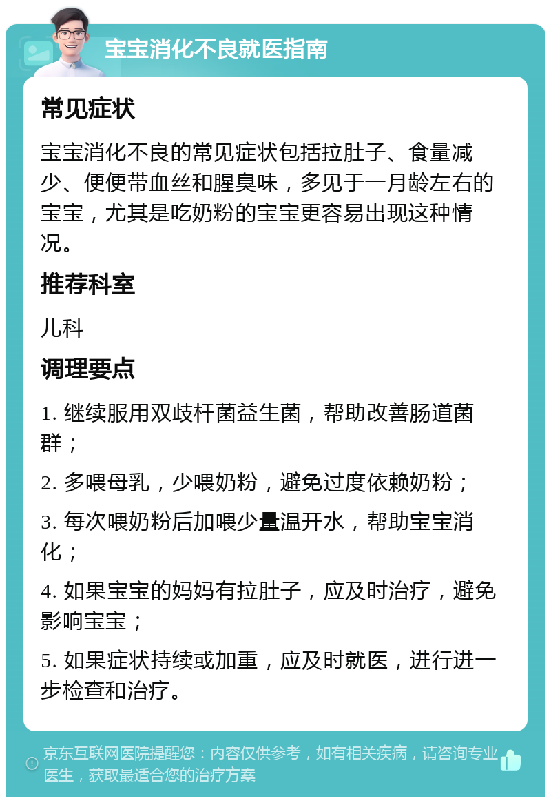 宝宝消化不良就医指南 常见症状 宝宝消化不良的常见症状包括拉肚子、食量减少、便便带血丝和腥臭味，多见于一月龄左右的宝宝，尤其是吃奶粉的宝宝更容易出现这种情况。 推荐科室 儿科 调理要点 1. 继续服用双歧杆菌益生菌，帮助改善肠道菌群； 2. 多喂母乳，少喂奶粉，避免过度依赖奶粉； 3. 每次喂奶粉后加喂少量温开水，帮助宝宝消化； 4. 如果宝宝的妈妈有拉肚子，应及时治疗，避免影响宝宝； 5. 如果症状持续或加重，应及时就医，进行进一步检查和治疗。