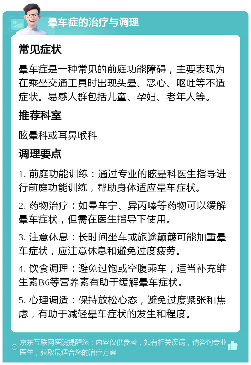 晕车症的治疗与调理 常见症状 晕车症是一种常见的前庭功能障碍，主要表现为在乘坐交通工具时出现头晕、恶心、呕吐等不适症状。易感人群包括儿童、孕妇、老年人等。 推荐科室 眩晕科或耳鼻喉科 调理要点 1. 前庭功能训练：通过专业的眩晕科医生指导进行前庭功能训练，帮助身体适应晕车症状。 2. 药物治疗：如晕车宁、异丙嗪等药物可以缓解晕车症状，但需在医生指导下使用。 3. 注意休息：长时间坐车或旅途颠簸可能加重晕车症状，应注意休息和避免过度疲劳。 4. 饮食调理：避免过饱或空腹乘车，适当补充维生素B6等营养素有助于缓解晕车症状。 5. 心理调适：保持放松心态，避免过度紧张和焦虑，有助于减轻晕车症状的发生和程度。