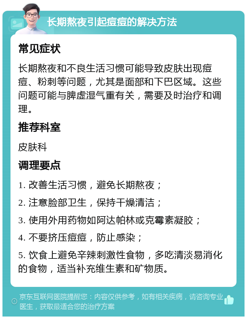 长期熬夜引起痘痘的解决方法 常见症状 长期熬夜和不良生活习惯可能导致皮肤出现痘痘、粉刺等问题，尤其是面部和下巴区域。这些问题可能与脾虚湿气重有关，需要及时治疗和调理。 推荐科室 皮肤科 调理要点 1. 改善生活习惯，避免长期熬夜； 2. 注意脸部卫生，保持干燥清洁； 3. 使用外用药物如阿达帕林或克霉素凝胶； 4. 不要挤压痘痘，防止感染； 5. 饮食上避免辛辣刺激性食物，多吃清淡易消化的食物，适当补充维生素和矿物质。