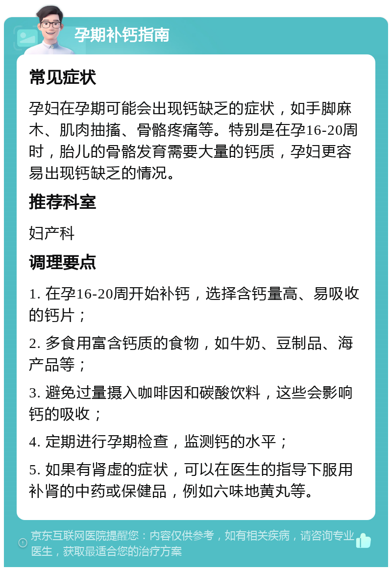 孕期补钙指南 常见症状 孕妇在孕期可能会出现钙缺乏的症状，如手脚麻木、肌肉抽搐、骨骼疼痛等。特别是在孕16-20周时，胎儿的骨骼发育需要大量的钙质，孕妇更容易出现钙缺乏的情况。 推荐科室 妇产科 调理要点 1. 在孕16-20周开始补钙，选择含钙量高、易吸收的钙片； 2. 多食用富含钙质的食物，如牛奶、豆制品、海产品等； 3. 避免过量摄入咖啡因和碳酸饮料，这些会影响钙的吸收； 4. 定期进行孕期检查，监测钙的水平； 5. 如果有肾虚的症状，可以在医生的指导下服用补肾的中药或保健品，例如六味地黄丸等。