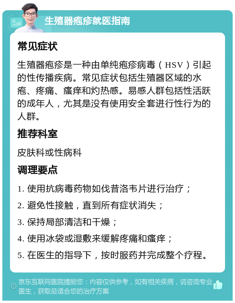 生殖器疱疹就医指南 常见症状 生殖器疱疹是一种由单纯疱疹病毒（HSV）引起的性传播疾病。常见症状包括生殖器区域的水疱、疼痛、瘙痒和灼热感。易感人群包括性活跃的成年人，尤其是没有使用安全套进行性行为的人群。 推荐科室 皮肤科或性病科 调理要点 1. 使用抗病毒药物如伐昔洛韦片进行治疗； 2. 避免性接触，直到所有症状消失； 3. 保持局部清洁和干燥； 4. 使用冰袋或湿敷来缓解疼痛和瘙痒； 5. 在医生的指导下，按时服药并完成整个疗程。