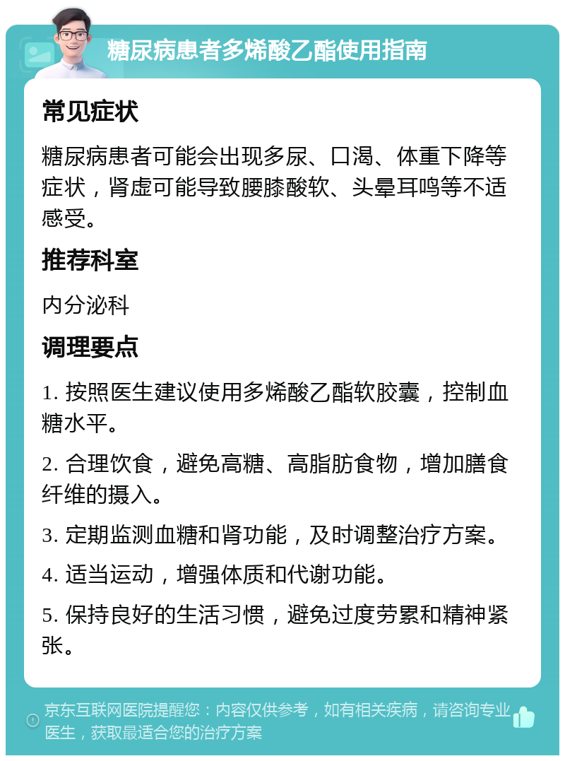 糖尿病患者多烯酸乙酯使用指南 常见症状 糖尿病患者可能会出现多尿、口渴、体重下降等症状，肾虚可能导致腰膝酸软、头晕耳鸣等不适感受。 推荐科室 内分泌科 调理要点 1. 按照医生建议使用多烯酸乙酯软胶囊，控制血糖水平。 2. 合理饮食，避免高糖、高脂肪食物，增加膳食纤维的摄入。 3. 定期监测血糖和肾功能，及时调整治疗方案。 4. 适当运动，增强体质和代谢功能。 5. 保持良好的生活习惯，避免过度劳累和精神紧张。