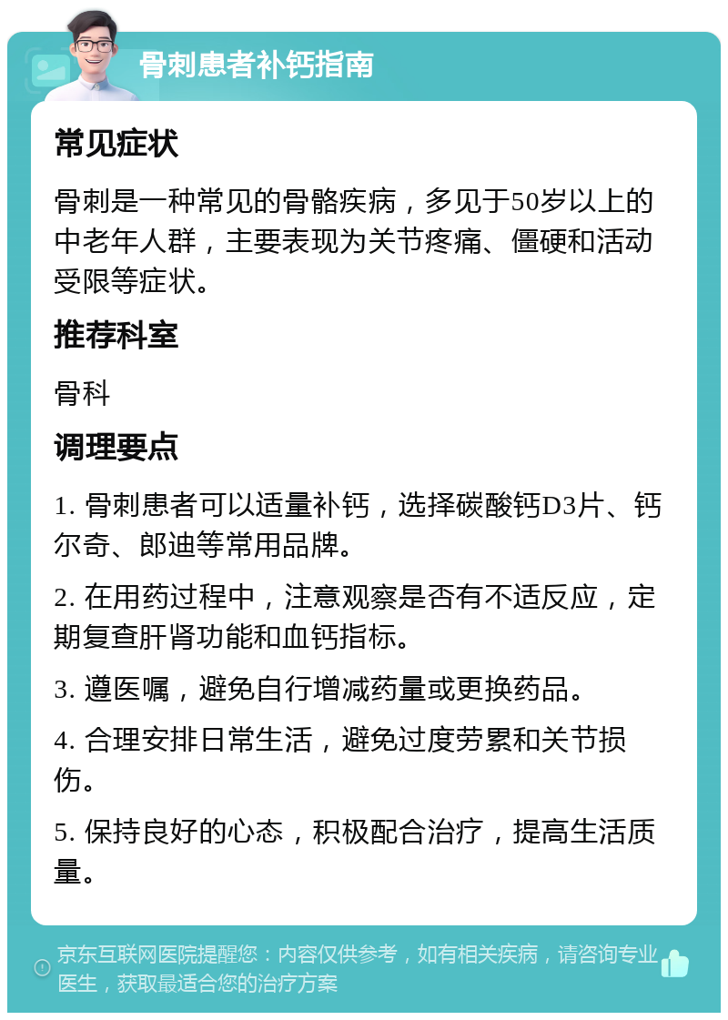 骨刺患者补钙指南 常见症状 骨刺是一种常见的骨骼疾病，多见于50岁以上的中老年人群，主要表现为关节疼痛、僵硬和活动受限等症状。 推荐科室 骨科 调理要点 1. 骨刺患者可以适量补钙，选择碳酸钙D3片、钙尔奇、郎迪等常用品牌。 2. 在用药过程中，注意观察是否有不适反应，定期复查肝肾功能和血钙指标。 3. 遵医嘱，避免自行增减药量或更换药品。 4. 合理安排日常生活，避免过度劳累和关节损伤。 5. 保持良好的心态，积极配合治疗，提高生活质量。