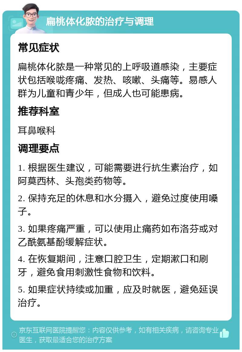 扁桃体化脓的治疗与调理 常见症状 扁桃体化脓是一种常见的上呼吸道感染，主要症状包括喉咙疼痛、发热、咳嗽、头痛等。易感人群为儿童和青少年，但成人也可能患病。 推荐科室 耳鼻喉科 调理要点 1. 根据医生建议，可能需要进行抗生素治疗，如阿莫西林、头孢类药物等。 2. 保持充足的休息和水分摄入，避免过度使用嗓子。 3. 如果疼痛严重，可以使用止痛药如布洛芬或对乙酰氨基酚缓解症状。 4. 在恢复期间，注意口腔卫生，定期漱口和刷牙，避免食用刺激性食物和饮料。 5. 如果症状持续或加重，应及时就医，避免延误治疗。