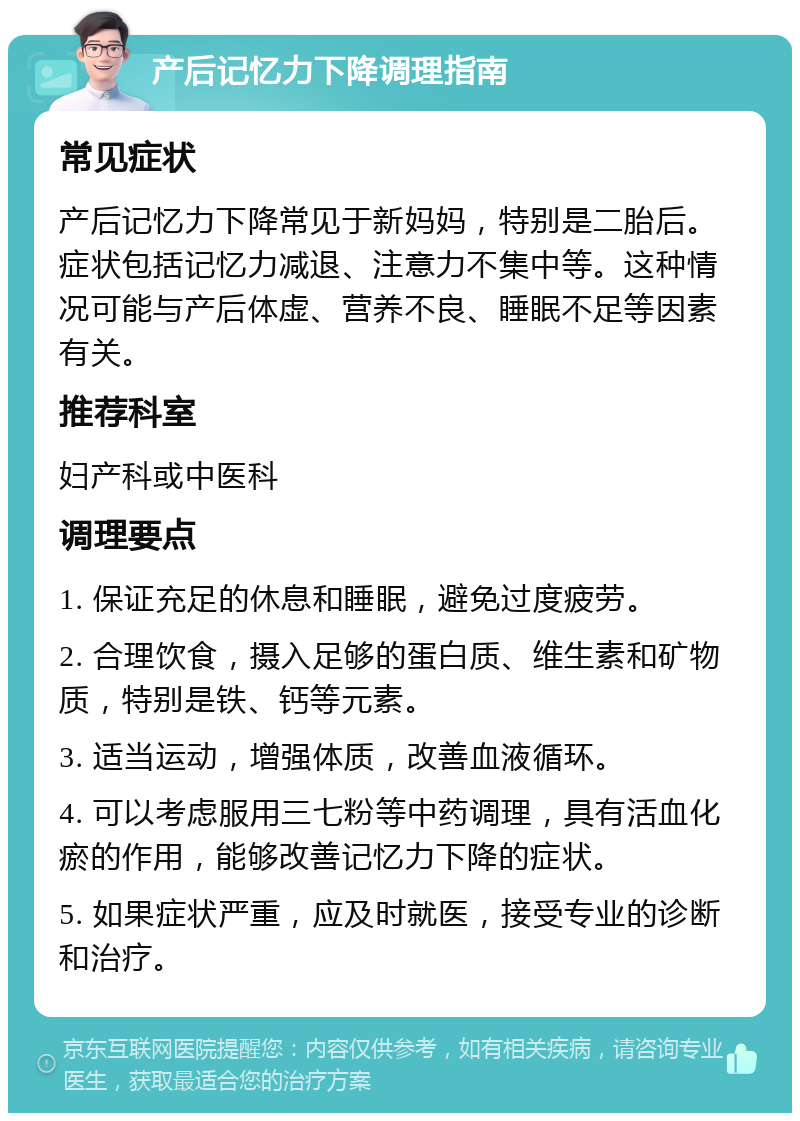 产后记忆力下降调理指南 常见症状 产后记忆力下降常见于新妈妈，特别是二胎后。症状包括记忆力减退、注意力不集中等。这种情况可能与产后体虚、营养不良、睡眠不足等因素有关。 推荐科室 妇产科或中医科 调理要点 1. 保证充足的休息和睡眠，避免过度疲劳。 2. 合理饮食，摄入足够的蛋白质、维生素和矿物质，特别是铁、钙等元素。 3. 适当运动，增强体质，改善血液循环。 4. 可以考虑服用三七粉等中药调理，具有活血化瘀的作用，能够改善记忆力下降的症状。 5. 如果症状严重，应及时就医，接受专业的诊断和治疗。