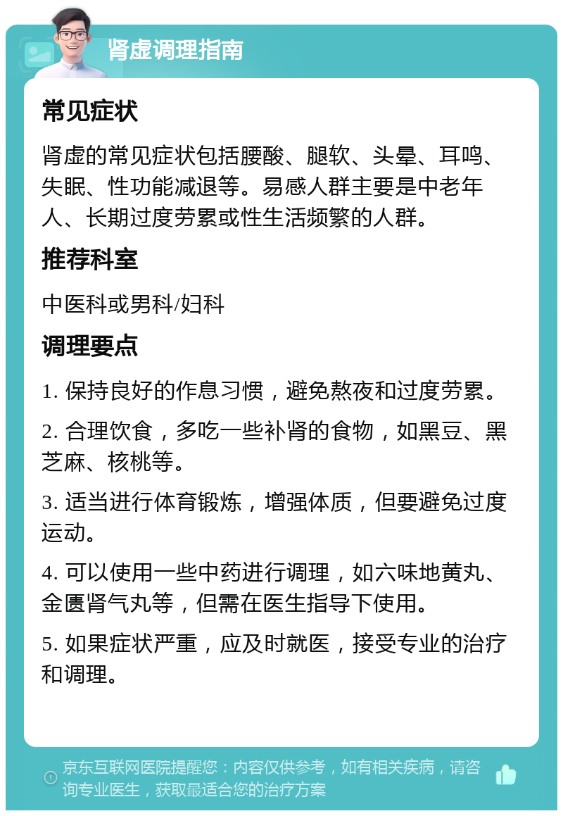 肾虚调理指南 常见症状 肾虚的常见症状包括腰酸、腿软、头晕、耳鸣、失眠、性功能减退等。易感人群主要是中老年人、长期过度劳累或性生活频繁的人群。 推荐科室 中医科或男科/妇科 调理要点 1. 保持良好的作息习惯，避免熬夜和过度劳累。 2. 合理饮食，多吃一些补肾的食物，如黑豆、黑芝麻、核桃等。 3. 适当进行体育锻炼，增强体质，但要避免过度运动。 4. 可以使用一些中药进行调理，如六味地黄丸、金匮肾气丸等，但需在医生指导下使用。 5. 如果症状严重，应及时就医，接受专业的治疗和调理。