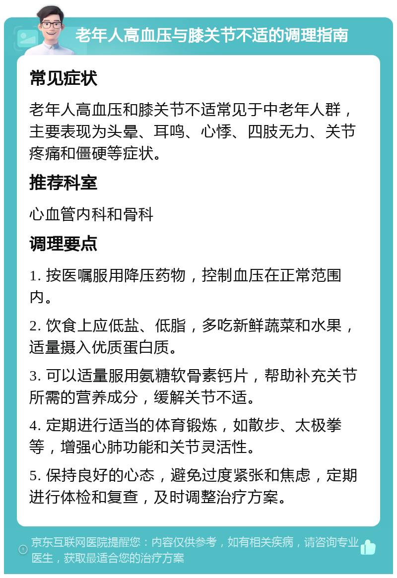 老年人高血压与膝关节不适的调理指南 常见症状 老年人高血压和膝关节不适常见于中老年人群，主要表现为头晕、耳鸣、心悸、四肢无力、关节疼痛和僵硬等症状。 推荐科室 心血管内科和骨科 调理要点 1. 按医嘱服用降压药物，控制血压在正常范围内。 2. 饮食上应低盐、低脂，多吃新鲜蔬菜和水果，适量摄入优质蛋白质。 3. 可以适量服用氨糖软骨素钙片，帮助补充关节所需的营养成分，缓解关节不适。 4. 定期进行适当的体育锻炼，如散步、太极拳等，增强心肺功能和关节灵活性。 5. 保持良好的心态，避免过度紧张和焦虑，定期进行体检和复查，及时调整治疗方案。