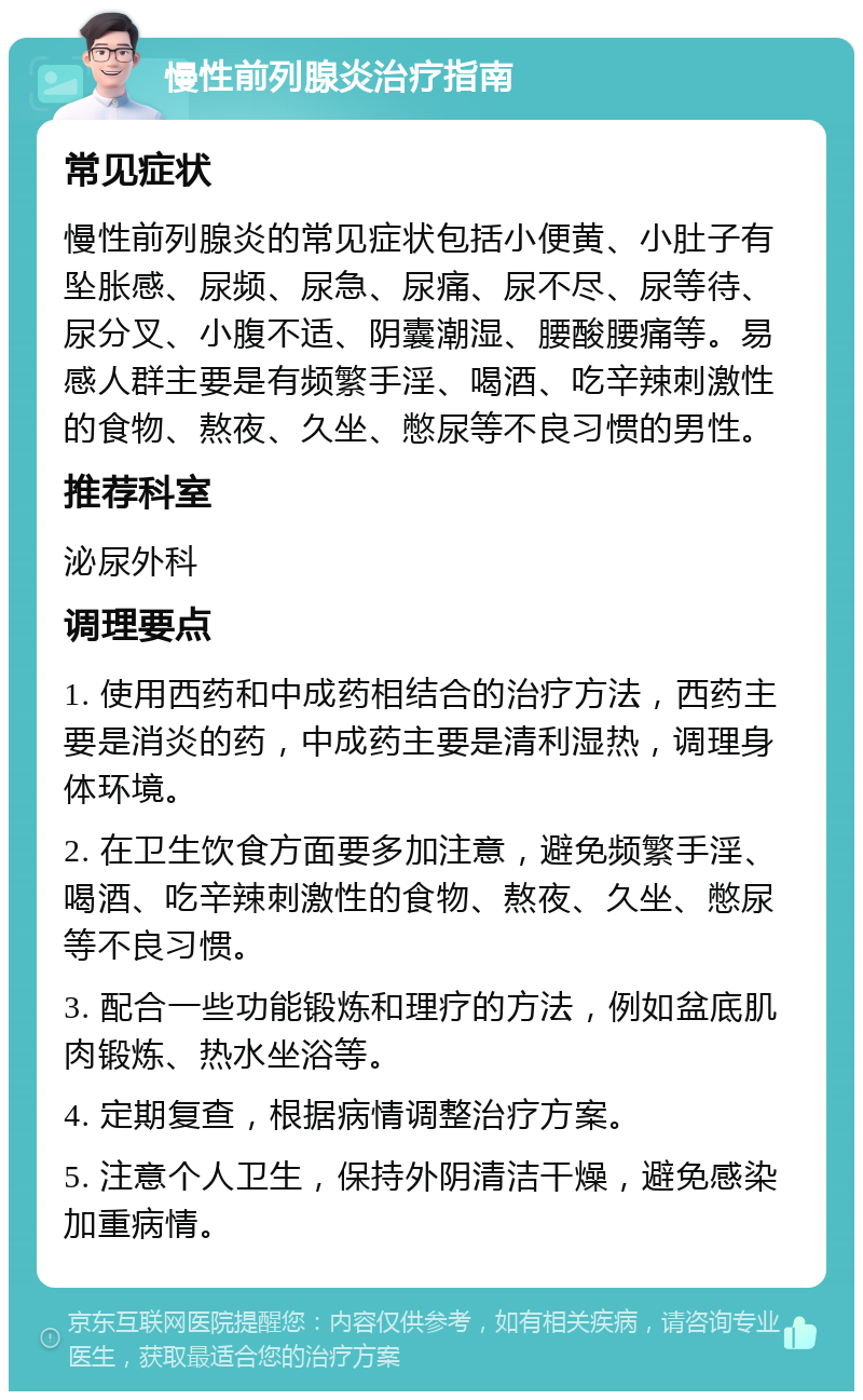 慢性前列腺炎治疗指南 常见症状 慢性前列腺炎的常见症状包括小便黄、小肚子有坠胀感、尿频、尿急、尿痛、尿不尽、尿等待、尿分叉、小腹不适、阴囊潮湿、腰酸腰痛等。易感人群主要是有频繁手淫、喝酒、吃辛辣刺激性的食物、熬夜、久坐、憋尿等不良习惯的男性。 推荐科室 泌尿外科 调理要点 1. 使用西药和中成药相结合的治疗方法，西药主要是消炎的药，中成药主要是清利湿热，调理身体环境。 2. 在卫生饮食方面要多加注意，避免频繁手淫、喝酒、吃辛辣刺激性的食物、熬夜、久坐、憋尿等不良习惯。 3. 配合一些功能锻炼和理疗的方法，例如盆底肌肉锻炼、热水坐浴等。 4. 定期复查，根据病情调整治疗方案。 5. 注意个人卫生，保持外阴清洁干燥，避免感染加重病情。