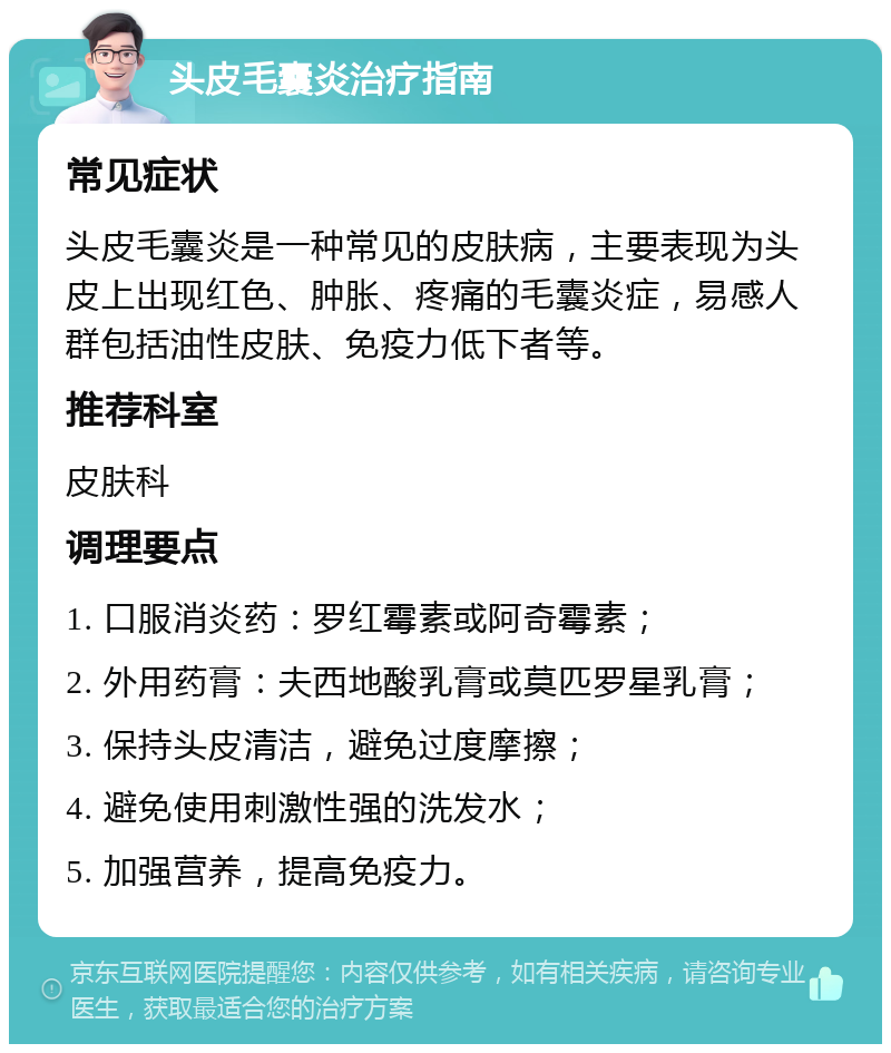 头皮毛囊炎治疗指南 常见症状 头皮毛囊炎是一种常见的皮肤病，主要表现为头皮上出现红色、肿胀、疼痛的毛囊炎症，易感人群包括油性皮肤、免疫力低下者等。 推荐科室 皮肤科 调理要点 1. 口服消炎药：罗红霉素或阿奇霉素； 2. 外用药膏：夫西地酸乳膏或莫匹罗星乳膏； 3. 保持头皮清洁，避免过度摩擦； 4. 避免使用刺激性强的洗发水； 5. 加强营养，提高免疫力。