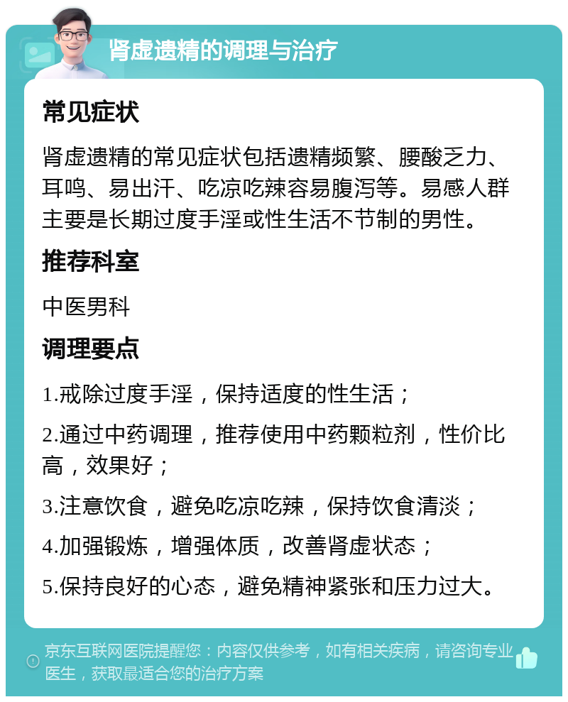 肾虚遗精的调理与治疗 常见症状 肾虚遗精的常见症状包括遗精频繁、腰酸乏力、耳鸣、易出汗、吃凉吃辣容易腹泻等。易感人群主要是长期过度手淫或性生活不节制的男性。 推荐科室 中医男科 调理要点 1.戒除过度手淫，保持适度的性生活； 2.通过中药调理，推荐使用中药颗粒剂，性价比高，效果好； 3.注意饮食，避免吃凉吃辣，保持饮食清淡； 4.加强锻炼，增强体质，改善肾虚状态； 5.保持良好的心态，避免精神紧张和压力过大。