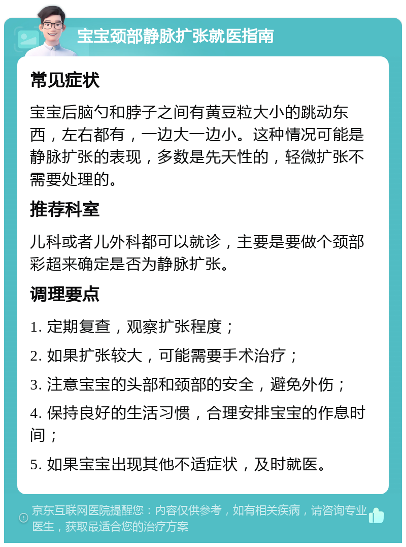 宝宝颈部静脉扩张就医指南 常见症状 宝宝后脑勺和脖子之间有黄豆粒大小的跳动东西，左右都有，一边大一边小。这种情况可能是静脉扩张的表现，多数是先天性的，轻微扩张不需要处理的。 推荐科室 儿科或者儿外科都可以就诊，主要是要做个颈部彩超来确定是否为静脉扩张。 调理要点 1. 定期复查，观察扩张程度； 2. 如果扩张较大，可能需要手术治疗； 3. 注意宝宝的头部和颈部的安全，避免外伤； 4. 保持良好的生活习惯，合理安排宝宝的作息时间； 5. 如果宝宝出现其他不适症状，及时就医。