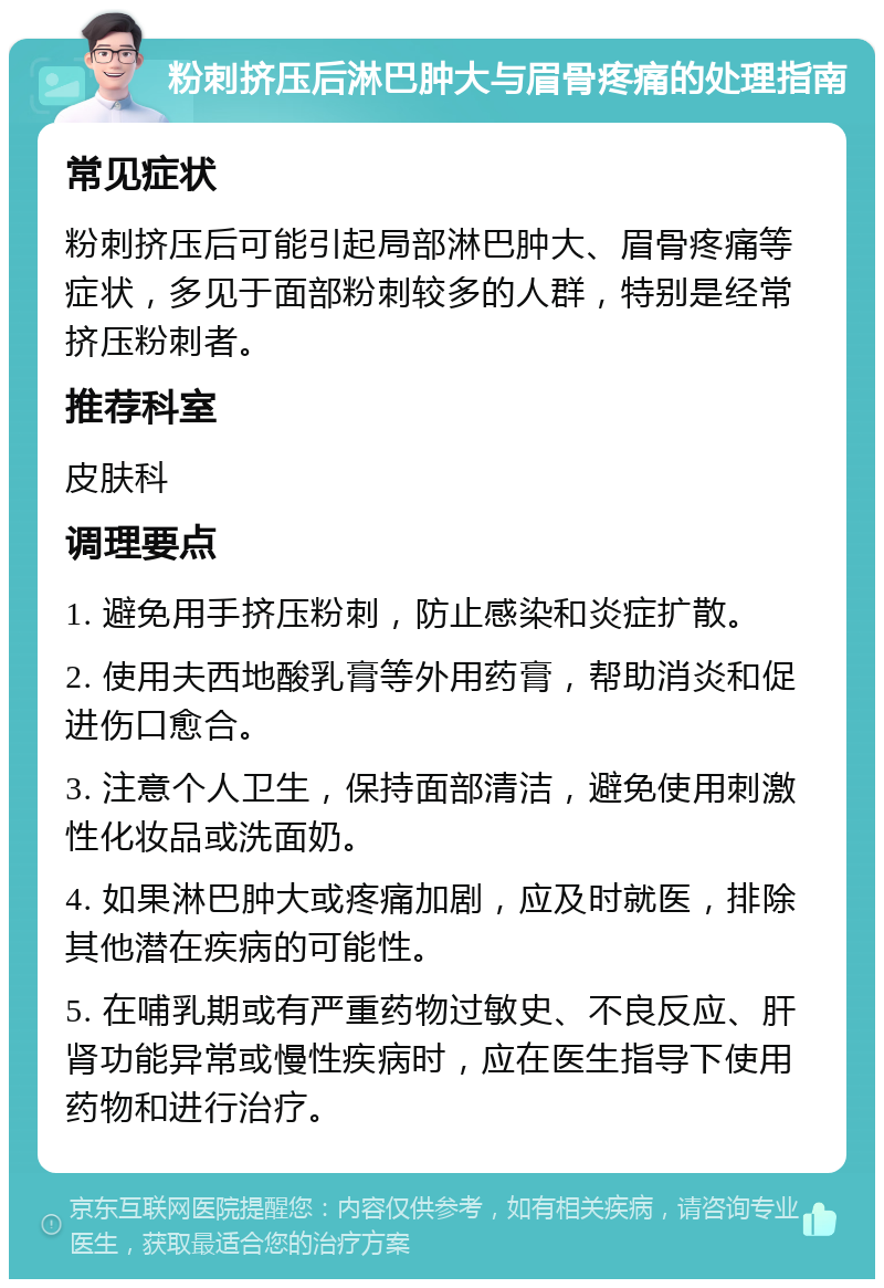 粉刺挤压后淋巴肿大与眉骨疼痛的处理指南 常见症状 粉刺挤压后可能引起局部淋巴肿大、眉骨疼痛等症状，多见于面部粉刺较多的人群，特别是经常挤压粉刺者。 推荐科室 皮肤科 调理要点 1. 避免用手挤压粉刺，防止感染和炎症扩散。 2. 使用夫西地酸乳膏等外用药膏，帮助消炎和促进伤口愈合。 3. 注意个人卫生，保持面部清洁，避免使用刺激性化妆品或洗面奶。 4. 如果淋巴肿大或疼痛加剧，应及时就医，排除其他潜在疾病的可能性。 5. 在哺乳期或有严重药物过敏史、不良反应、肝肾功能异常或慢性疾病时，应在医生指导下使用药物和进行治疗。