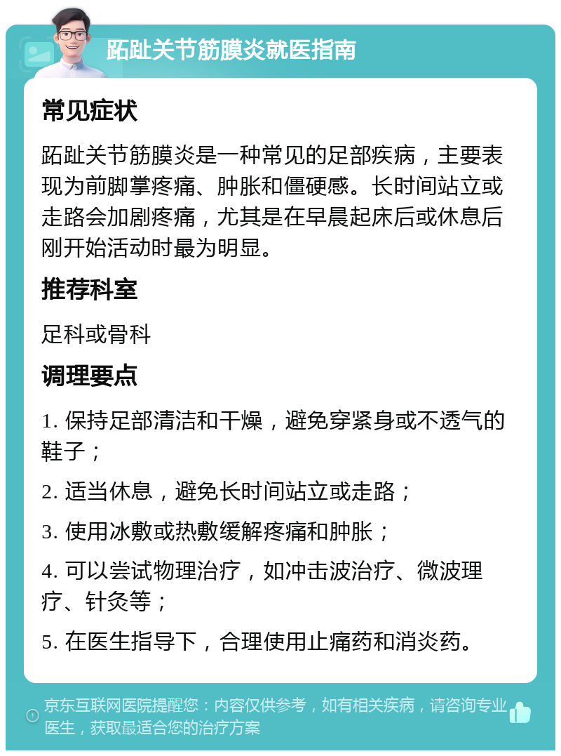 跖趾关节筋膜炎就医指南 常见症状 跖趾关节筋膜炎是一种常见的足部疾病，主要表现为前脚掌疼痛、肿胀和僵硬感。长时间站立或走路会加剧疼痛，尤其是在早晨起床后或休息后刚开始活动时最为明显。 推荐科室 足科或骨科 调理要点 1. 保持足部清洁和干燥，避免穿紧身或不透气的鞋子； 2. 适当休息，避免长时间站立或走路； 3. 使用冰敷或热敷缓解疼痛和肿胀； 4. 可以尝试物理治疗，如冲击波治疗、微波理疗、针灸等； 5. 在医生指导下，合理使用止痛药和消炎药。