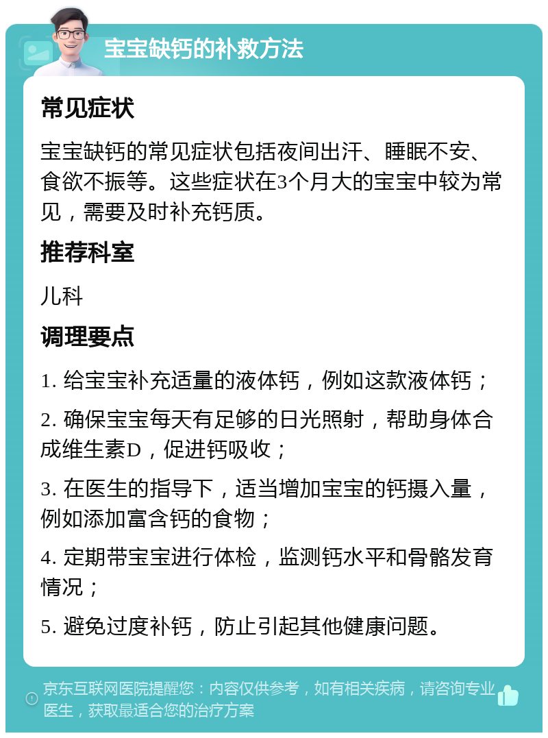 宝宝缺钙的补救方法 常见症状 宝宝缺钙的常见症状包括夜间出汗、睡眠不安、食欲不振等。这些症状在3个月大的宝宝中较为常见，需要及时补充钙质。 推荐科室 儿科 调理要点 1. 给宝宝补充适量的液体钙，例如这款液体钙； 2. 确保宝宝每天有足够的日光照射，帮助身体合成维生素D，促进钙吸收； 3. 在医生的指导下，适当增加宝宝的钙摄入量，例如添加富含钙的食物； 4. 定期带宝宝进行体检，监测钙水平和骨骼发育情况； 5. 避免过度补钙，防止引起其他健康问题。