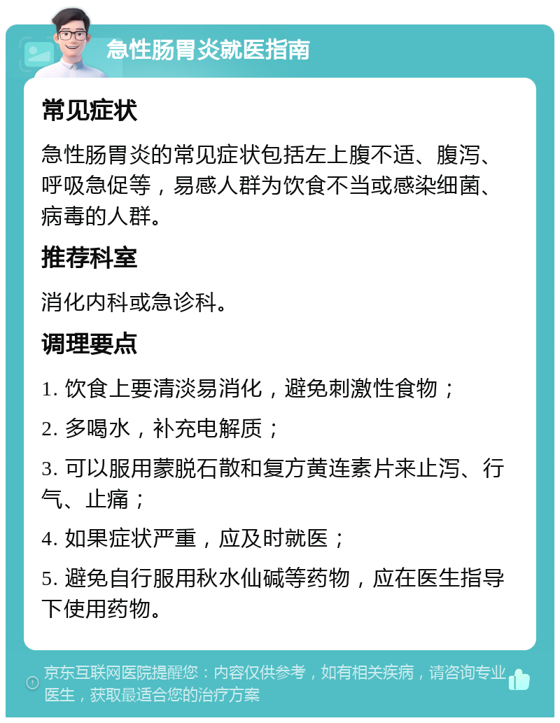 急性肠胃炎就医指南 常见症状 急性肠胃炎的常见症状包括左上腹不适、腹泻、呼吸急促等，易感人群为饮食不当或感染细菌、病毒的人群。 推荐科室 消化内科或急诊科。 调理要点 1. 饮食上要清淡易消化，避免刺激性食物； 2. 多喝水，补充电解质； 3. 可以服用蒙脱石散和复方黄连素片来止泻、行气、止痛； 4. 如果症状严重，应及时就医； 5. 避免自行服用秋水仙碱等药物，应在医生指导下使用药物。