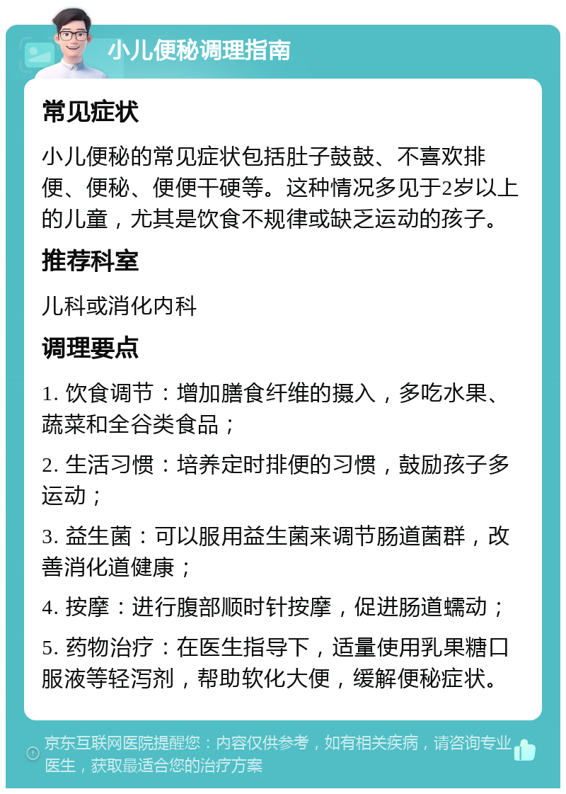 小儿便秘调理指南 常见症状 小儿便秘的常见症状包括肚子鼓鼓、不喜欢排便、便秘、便便干硬等。这种情况多见于2岁以上的儿童，尤其是饮食不规律或缺乏运动的孩子。 推荐科室 儿科或消化内科 调理要点 1. 饮食调节：增加膳食纤维的摄入，多吃水果、蔬菜和全谷类食品； 2. 生活习惯：培养定时排便的习惯，鼓励孩子多运动； 3. 益生菌：可以服用益生菌来调节肠道菌群，改善消化道健康； 4. 按摩：进行腹部顺时针按摩，促进肠道蠕动； 5. 药物治疗：在医生指导下，适量使用乳果糖口服液等轻泻剂，帮助软化大便，缓解便秘症状。