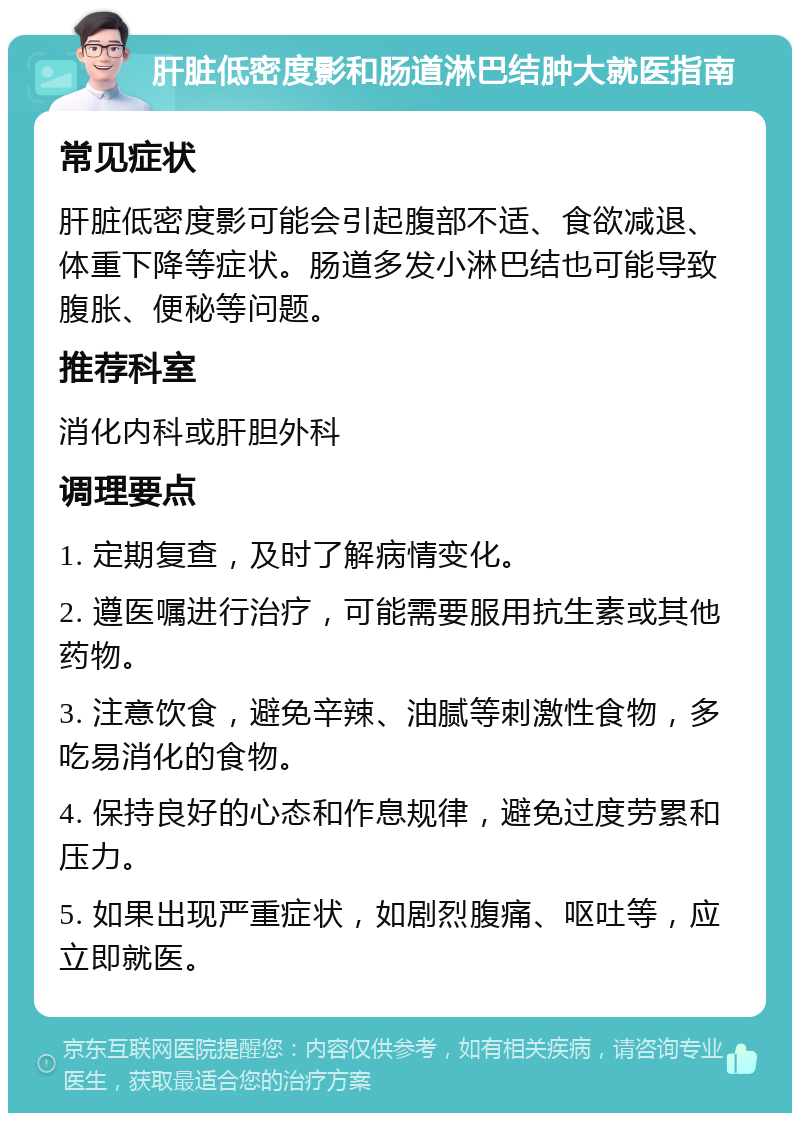 肝脏低密度影和肠道淋巴结肿大就医指南 常见症状 肝脏低密度影可能会引起腹部不适、食欲减退、体重下降等症状。肠道多发小淋巴结也可能导致腹胀、便秘等问题。 推荐科室 消化内科或肝胆外科 调理要点 1. 定期复查，及时了解病情变化。 2. 遵医嘱进行治疗，可能需要服用抗生素或其他药物。 3. 注意饮食，避免辛辣、油腻等刺激性食物，多吃易消化的食物。 4. 保持良好的心态和作息规律，避免过度劳累和压力。 5. 如果出现严重症状，如剧烈腹痛、呕吐等，应立即就医。