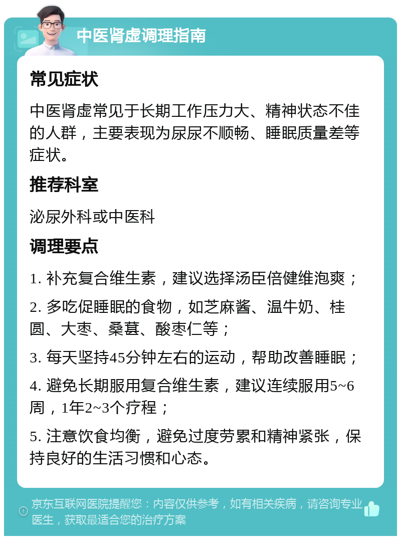 中医肾虚调理指南 常见症状 中医肾虚常见于长期工作压力大、精神状态不佳的人群，主要表现为尿尿不顺畅、睡眠质量差等症状。 推荐科室 泌尿外科或中医科 调理要点 1. 补充复合维生素，建议选择汤臣倍健维泡爽； 2. 多吃促睡眠的食物，如芝麻酱、温牛奶、桂圆、大枣、桑葚、酸枣仁等； 3. 每天坚持45分钟左右的运动，帮助改善睡眠； 4. 避免长期服用复合维生素，建议连续服用5~6周，1年2~3个疗程； 5. 注意饮食均衡，避免过度劳累和精神紧张，保持良好的生活习惯和心态。