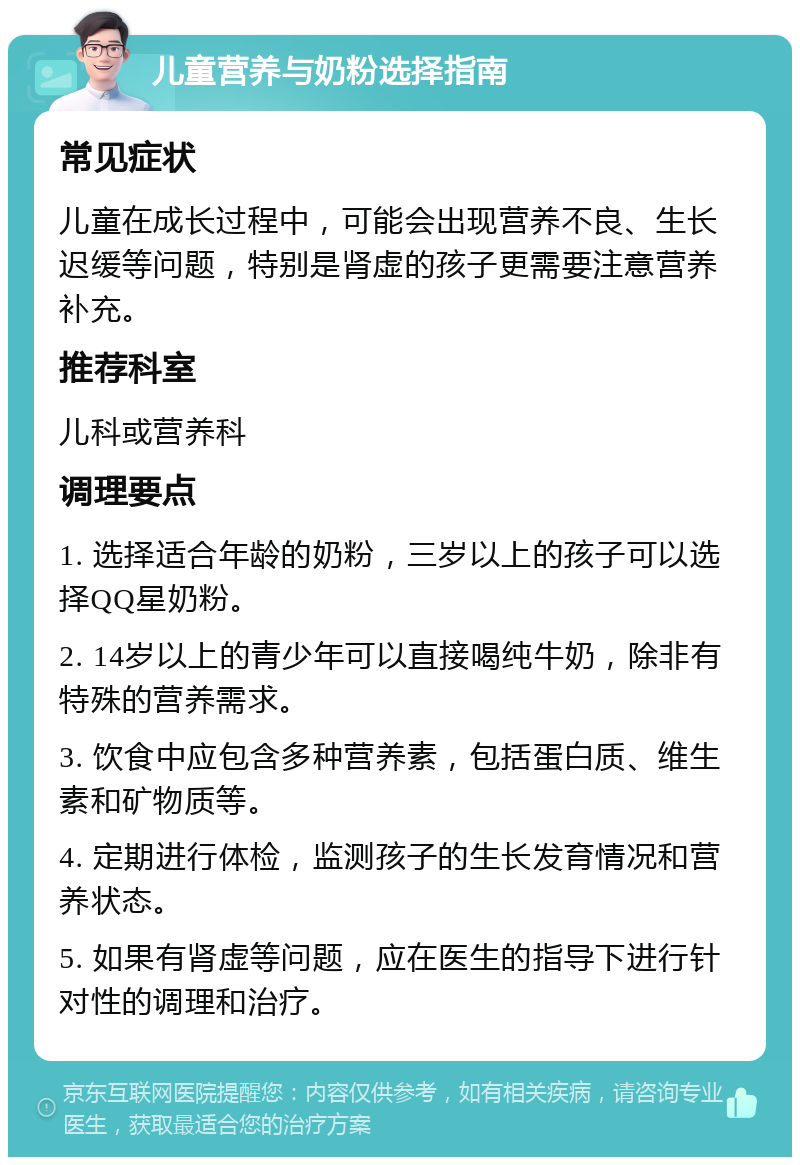 儿童营养与奶粉选择指南 常见症状 儿童在成长过程中，可能会出现营养不良、生长迟缓等问题，特别是肾虚的孩子更需要注意营养补充。 推荐科室 儿科或营养科 调理要点 1. 选择适合年龄的奶粉，三岁以上的孩子可以选择QQ星奶粉。 2. 14岁以上的青少年可以直接喝纯牛奶，除非有特殊的营养需求。 3. 饮食中应包含多种营养素，包括蛋白质、维生素和矿物质等。 4. 定期进行体检，监测孩子的生长发育情况和营养状态。 5. 如果有肾虚等问题，应在医生的指导下进行针对性的调理和治疗。