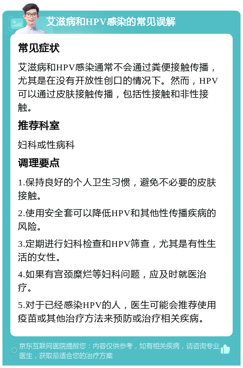 艾滋病和HPV感染的常见误解 常见症状 艾滋病和HPV感染通常不会通过粪便接触传播，尤其是在没有开放性创口的情况下。然而，HPV可以通过皮肤接触传播，包括性接触和非性接触。 推荐科室 妇科或性病科 调理要点 1.保持良好的个人卫生习惯，避免不必要的皮肤接触。 2.使用安全套可以降低HPV和其他性传播疾病的风险。 3.定期进行妇科检查和HPV筛查，尤其是有性生活的女性。 4.如果有宫颈糜烂等妇科问题，应及时就医治疗。 5.对于已经感染HPV的人，医生可能会推荐使用疫苗或其他治疗方法来预防或治疗相关疾病。