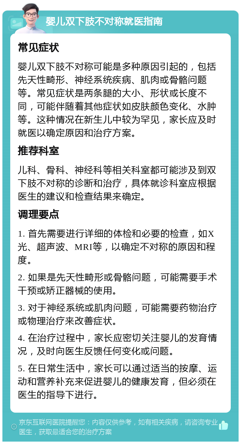 婴儿双下肢不对称就医指南 常见症状 婴儿双下肢不对称可能是多种原因引起的，包括先天性畸形、神经系统疾病、肌肉或骨骼问题等。常见症状是两条腿的大小、形状或长度不同，可能伴随着其他症状如皮肤颜色变化、水肿等。这种情况在新生儿中较为罕见，家长应及时就医以确定原因和治疗方案。 推荐科室 儿科、骨科、神经科等相关科室都可能涉及到双下肢不对称的诊断和治疗，具体就诊科室应根据医生的建议和检查结果来确定。 调理要点 1. 首先需要进行详细的体检和必要的检查，如X光、超声波、MRI等，以确定不对称的原因和程度。 2. 如果是先天性畸形或骨骼问题，可能需要手术干预或矫正器械的使用。 3. 对于神经系统或肌肉问题，可能需要药物治疗或物理治疗来改善症状。 4. 在治疗过程中，家长应密切关注婴儿的发育情况，及时向医生反馈任何变化或问题。 5. 在日常生活中，家长可以通过适当的按摩、运动和营养补充来促进婴儿的健康发育，但必须在医生的指导下进行。