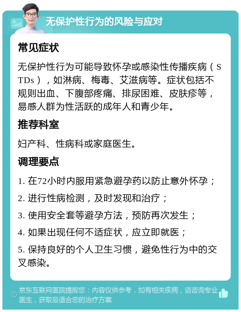 无保护性行为的风险与应对 常见症状 无保护性行为可能导致怀孕或感染性传播疾病（STDs），如淋病、梅毒、艾滋病等。症状包括不规则出血、下腹部疼痛、排尿困难、皮肤疹等，易感人群为性活跃的成年人和青少年。 推荐科室 妇产科、性病科或家庭医生。 调理要点 1. 在72小时内服用紧急避孕药以防止意外怀孕； 2. 进行性病检测，及时发现和治疗； 3. 使用安全套等避孕方法，预防再次发生； 4. 如果出现任何不适症状，应立即就医； 5. 保持良好的个人卫生习惯，避免性行为中的交叉感染。