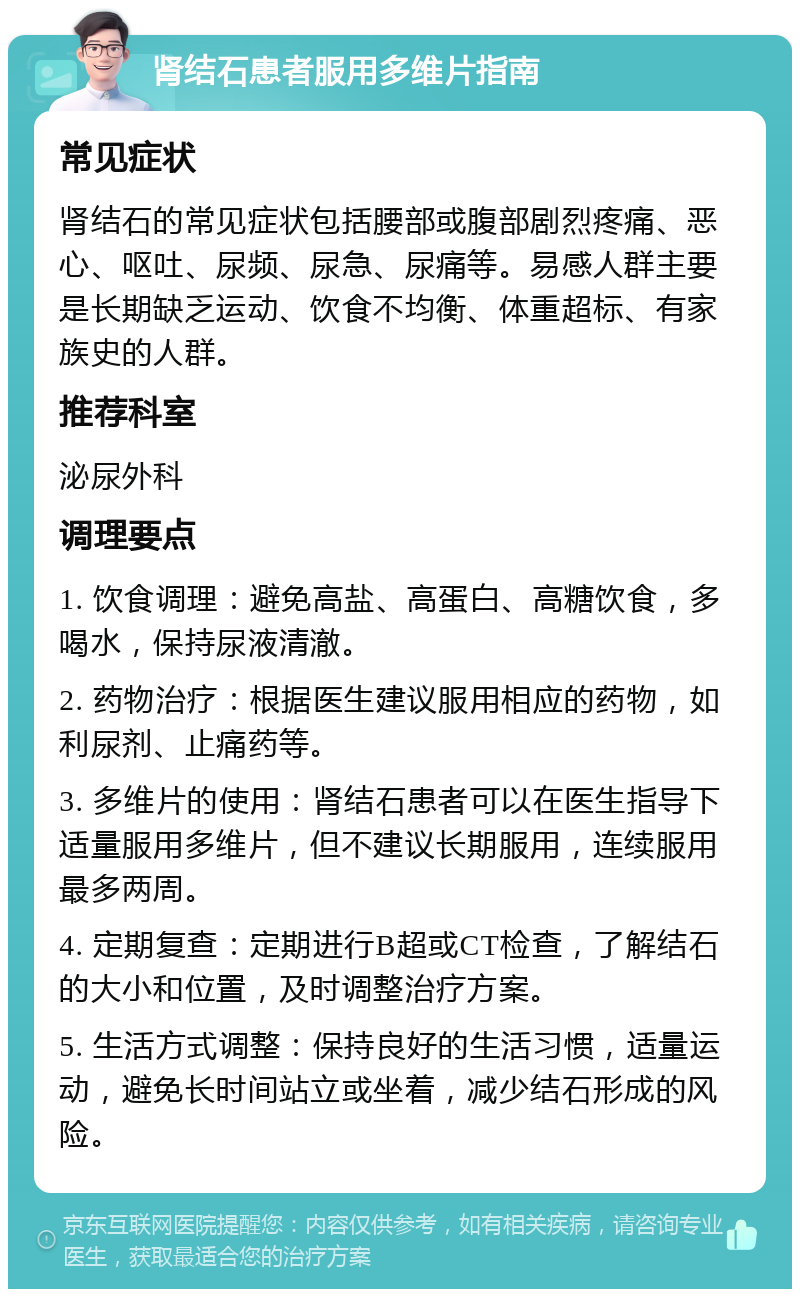 肾结石患者服用多维片指南 常见症状 肾结石的常见症状包括腰部或腹部剧烈疼痛、恶心、呕吐、尿频、尿急、尿痛等。易感人群主要是长期缺乏运动、饮食不均衡、体重超标、有家族史的人群。 推荐科室 泌尿外科 调理要点 1. 饮食调理：避免高盐、高蛋白、高糖饮食，多喝水，保持尿液清澈。 2. 药物治疗：根据医生建议服用相应的药物，如利尿剂、止痛药等。 3. 多维片的使用：肾结石患者可以在医生指导下适量服用多维片，但不建议长期服用，连续服用最多两周。 4. 定期复查：定期进行B超或CT检查，了解结石的大小和位置，及时调整治疗方案。 5. 生活方式调整：保持良好的生活习惯，适量运动，避免长时间站立或坐着，减少结石形成的风险。