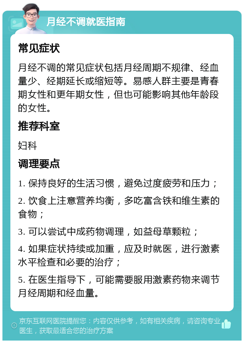 月经不调就医指南 常见症状 月经不调的常见症状包括月经周期不规律、经血量少、经期延长或缩短等。易感人群主要是青春期女性和更年期女性，但也可能影响其他年龄段的女性。 推荐科室 妇科 调理要点 1. 保持良好的生活习惯，避免过度疲劳和压力； 2. 饮食上注意营养均衡，多吃富含铁和维生素的食物； 3. 可以尝试中成药物调理，如益母草颗粒； 4. 如果症状持续或加重，应及时就医，进行激素水平检查和必要的治疗； 5. 在医生指导下，可能需要服用激素药物来调节月经周期和经血量。