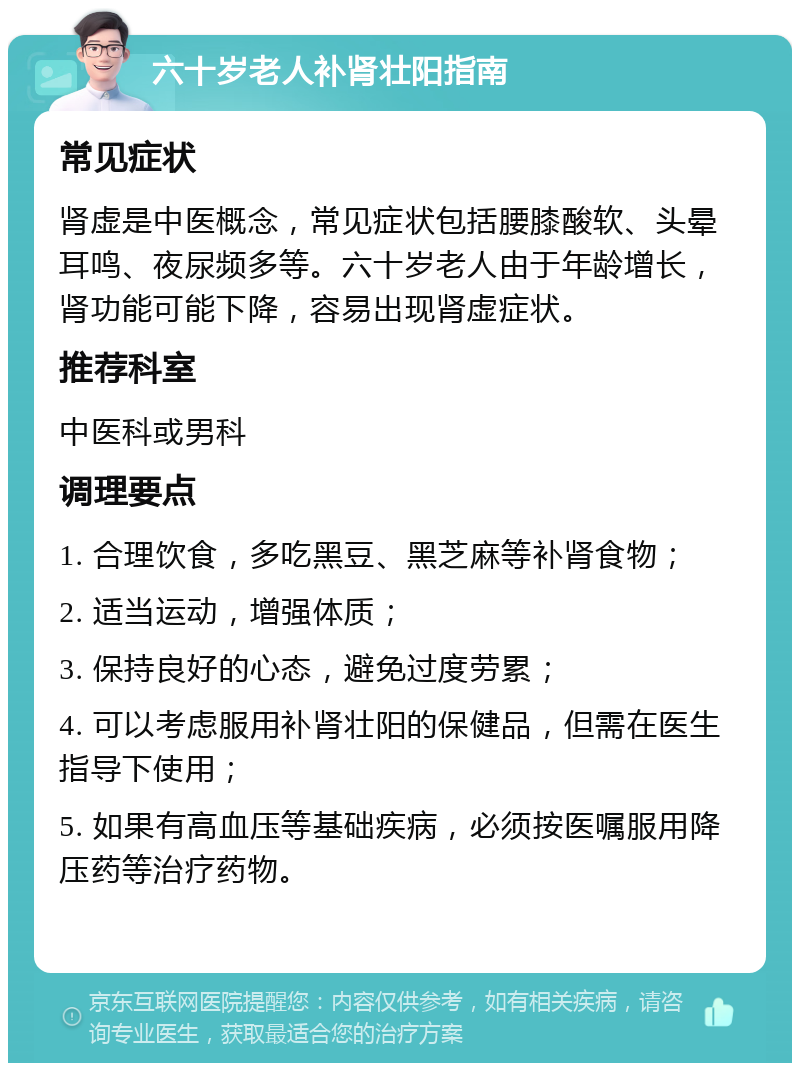 六十岁老人补肾壮阳指南 常见症状 肾虚是中医概念，常见症状包括腰膝酸软、头晕耳鸣、夜尿频多等。六十岁老人由于年龄增长，肾功能可能下降，容易出现肾虚症状。 推荐科室 中医科或男科 调理要点 1. 合理饮食，多吃黑豆、黑芝麻等补肾食物； 2. 适当运动，增强体质； 3. 保持良好的心态，避免过度劳累； 4. 可以考虑服用补肾壮阳的保健品，但需在医生指导下使用； 5. 如果有高血压等基础疾病，必须按医嘱服用降压药等治疗药物。