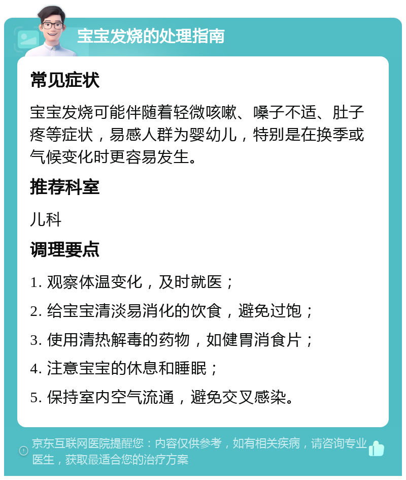 宝宝发烧的处理指南 常见症状 宝宝发烧可能伴随着轻微咳嗽、嗓子不适、肚子疼等症状，易感人群为婴幼儿，特别是在换季或气候变化时更容易发生。 推荐科室 儿科 调理要点 1. 观察体温变化，及时就医； 2. 给宝宝清淡易消化的饮食，避免过饱； 3. 使用清热解毒的药物，如健胃消食片； 4. 注意宝宝的休息和睡眠； 5. 保持室内空气流通，避免交叉感染。