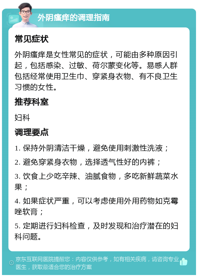 外阴瘙痒的调理指南 常见症状 外阴瘙痒是女性常见的症状，可能由多种原因引起，包括感染、过敏、荷尔蒙变化等。易感人群包括经常使用卫生巾、穿紧身衣物、有不良卫生习惯的女性。 推荐科室 妇科 调理要点 1. 保持外阴清洁干燥，避免使用刺激性洗液； 2. 避免穿紧身衣物，选择透气性好的内裤； 3. 饮食上少吃辛辣、油腻食物，多吃新鲜蔬菜水果； 4. 如果症状严重，可以考虑使用外用药物如克霉唑软膏； 5. 定期进行妇科检查，及时发现和治疗潜在的妇科问题。