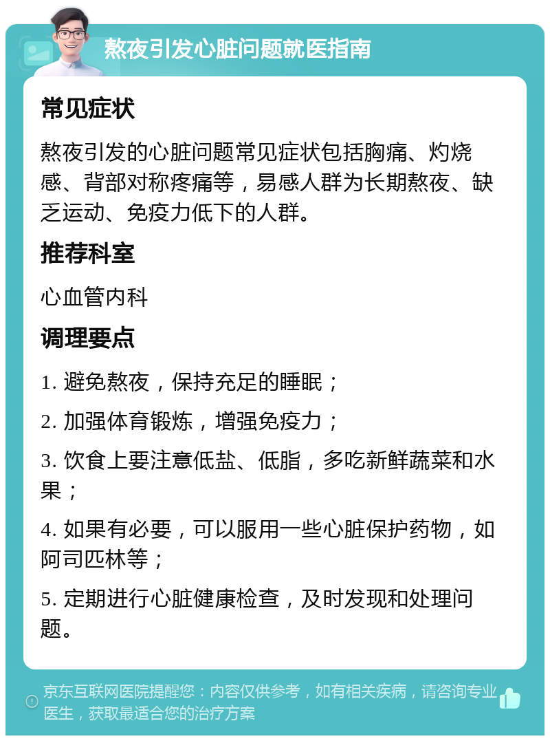 熬夜引发心脏问题就医指南 常见症状 熬夜引发的心脏问题常见症状包括胸痛、灼烧感、背部对称疼痛等，易感人群为长期熬夜、缺乏运动、免疫力低下的人群。 推荐科室 心血管内科 调理要点 1. 避免熬夜，保持充足的睡眠； 2. 加强体育锻炼，增强免疫力； 3. 饮食上要注意低盐、低脂，多吃新鲜蔬菜和水果； 4. 如果有必要，可以服用一些心脏保护药物，如阿司匹林等； 5. 定期进行心脏健康检查，及时发现和处理问题。